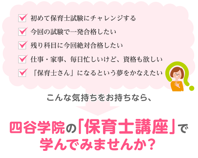 「初めて保育士試験にチャレンジする！」「今回の試験で一発合格したい」「残り科目に今回絶対合格したい」「仕事・家事、毎日忙しいけど、資格も欲しい」「「保育士さん」になるという夢をかなえたい」こんな気持ちをお持ちなら、四谷学院の「保育士講座」で学んでみませんか？